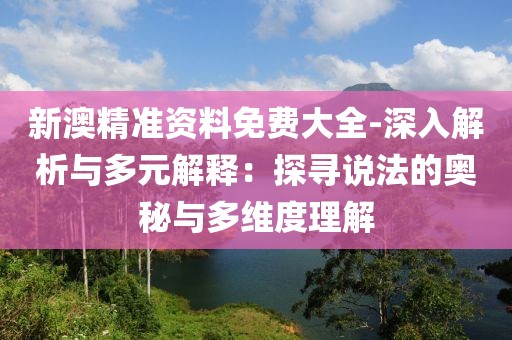 新澳精准资料免费大全-深入解析与多元解释：探寻说法的奥秘与多维度理解