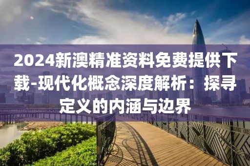 2024新澳精准资料免费提供下载-现代化概念深度解析：探寻定义的内涵与边界