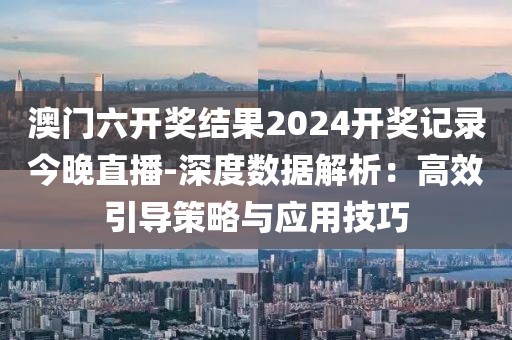 澳门六开奖结果2024开奖记录今晚直播-深度数据解析：高效引导策略与应用技巧