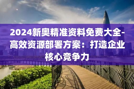 2024新奥精准资料免费大全-高效资源部署方案：打造企业核心竞争力