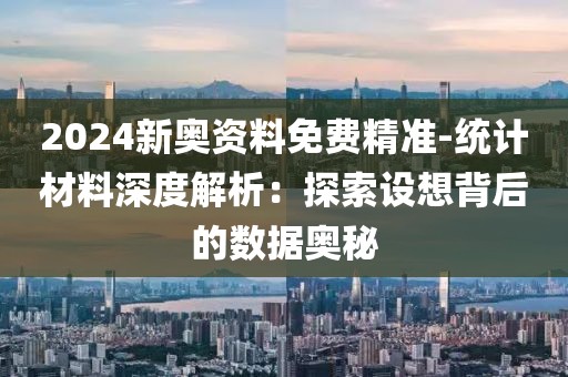 2024新奥资料免费精准-统计材料深度解析：探索设想背后的数据奥秘