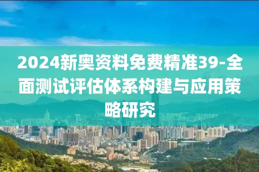 2024新奥资料免费精准39-全面测试评估体系构建与应用策略研究