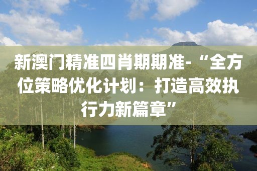 新澳门精准四肖期期准-“全方位策略优化计划：打造高效执行力新篇章”