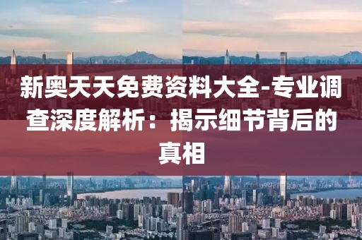 新奥天天免费资料大全-专业调查深度解析：揭示细节背后的真相