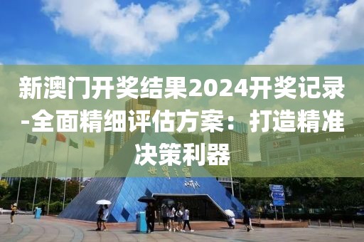 新澳门开奖结果2024开奖记录-全面精细评估方案：打造精准决策利器