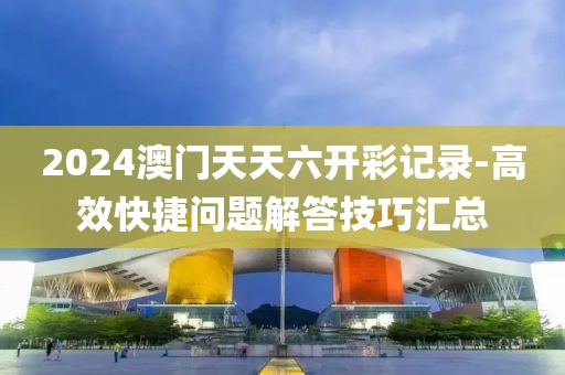 2024澳门天天六开彩记录-高效快捷问题解答技巧汇总