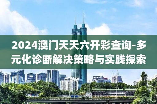 2024澳门天天六开彩查询-多元化诊断解决策略与实践探索