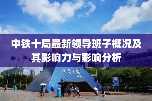 中铁十局最新领导班子概况及其影响力与影响分析