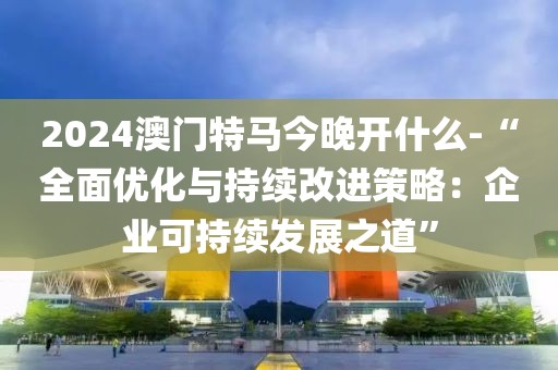 2024澳门特马今晚开什么-“全面优化与持续改进策略：企业可持续发展之道”