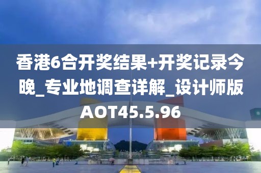 香港6合开奖结果+开奖记录今晚_专业地调查详解_设计师版AOT45.5.96