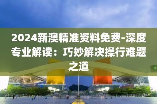 2024新澳精准资料免费-深度专业解读：巧妙解决操行难题之道