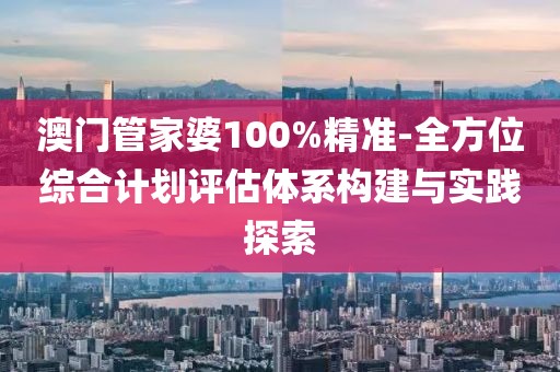 澳门管家婆100%精准-全方位综合计划评估体系构建与实践探索