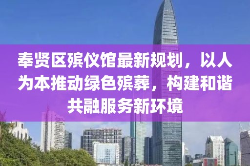 奉贤区殡仪馆最新规划，以人为本推动绿色殡葬，构建和谐共融服务新环境