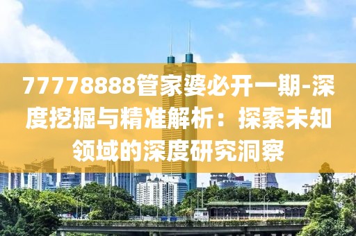 77778888管家婆必开一期-深度挖掘与精准解析：探索未知领域的深度研究洞察