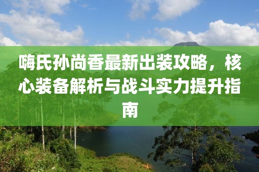 嗨氏孙尚香最新出装攻略，核心装备解析与战斗实力提升指南