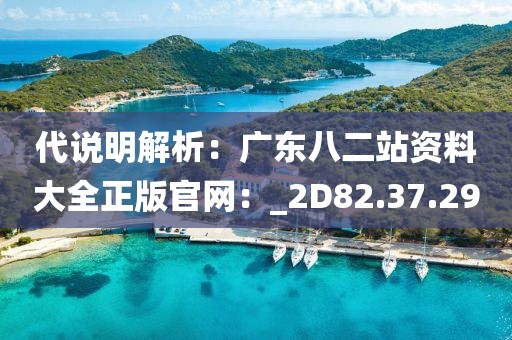 代说明解析：广东八二站资料大全正版官网：_2D82.37.29