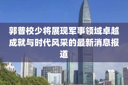 郭普校少将展现军事领域卓越成就与时代风采的最新消息报道