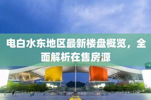 电白水东地区最新楼盘概览，全面解析在售房源