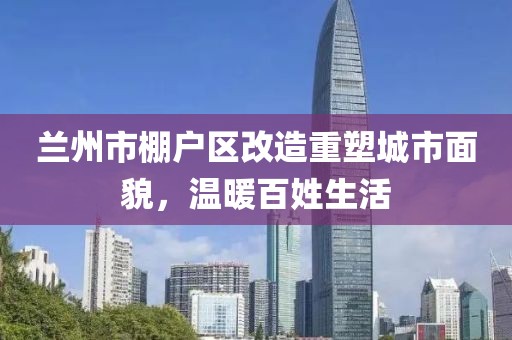 兰州市棚户区改造重塑城市面貌，温暖百姓生活