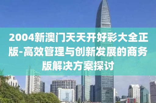 2004新澳门天天开好彩大全正版-高效管理与创新发展的商务版解决方案探讨