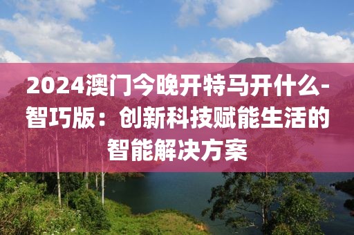 2024澳门今晚开特马开什么-智巧版：创新科技赋能生活的智能解决方案