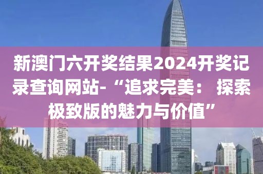 新澳门六开奖结果2024开奖记录查询网站-“追求完美： 探索极致版的魅力与价值”