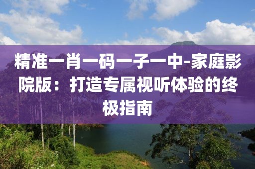 精准一肖一码一子一中-家庭影院版：打造专属视听体验的终极指南