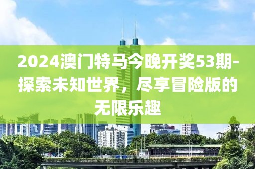 2024澳门特马今晚开奖53期-探索未知世界，尽享冒险版的无限乐趣