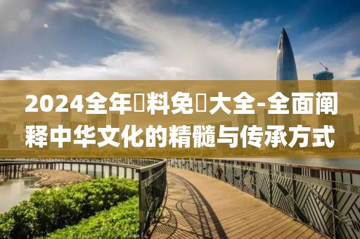 2024全年資料免費大全-全面阐释中华文化的精髓与传承方式