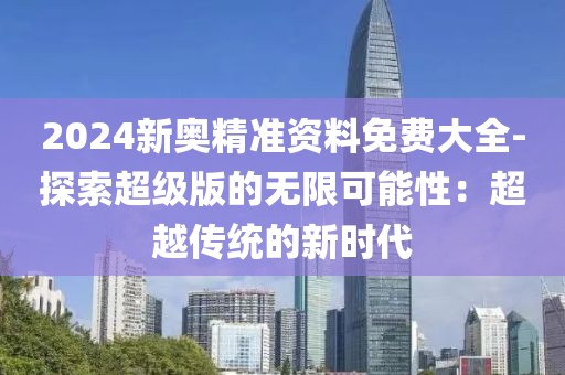 2024新奥精准资料免费大全-探索超级版的无限可能性：超越传统的新时代