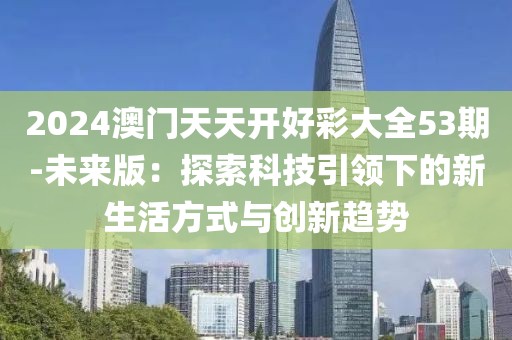 2024澳门天天开好彩大全53期-未来版：探索科技引领下的新生活方式与创新趋势