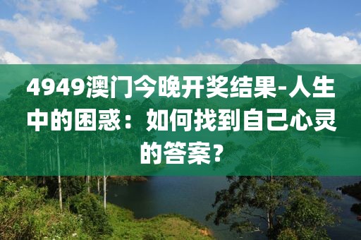 4949澳门今晚开奖结果-人生中的困惑：如何找到自己心灵的答案？