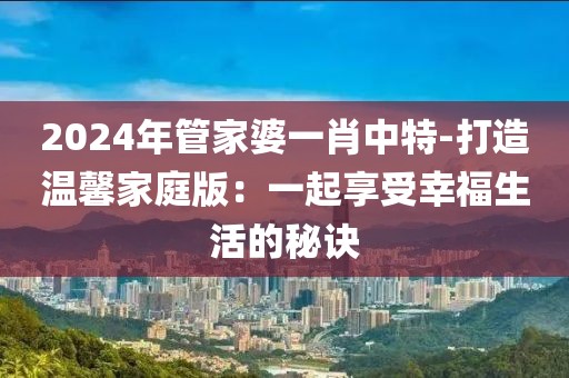 2024年管家婆一肖中特-打造温馨家庭版：一起享受幸福生活的秘诀