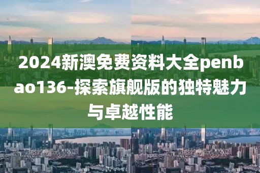 2024新澳免费资料大全penbao136-探索旗舰版的独特魅力与卓越性能