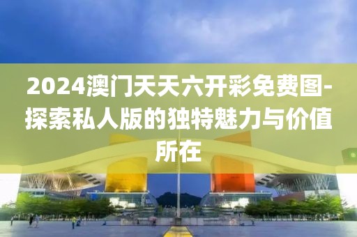 2024澳门天天六开彩免费图-探索私人版的独特魅力与价值所在