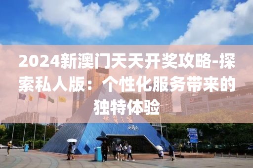 2024新澳门天天开奖攻略-探索私人版：个性化服务带来的独特体验