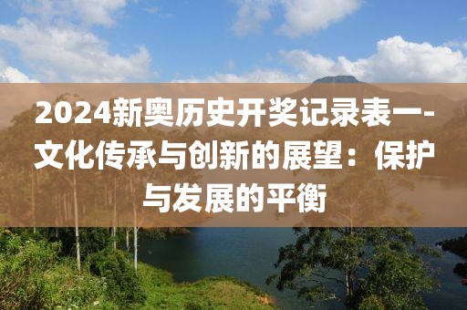 2024新奥历史开奖记录表一-文化传承与创新的展望：保护与发展的平衡