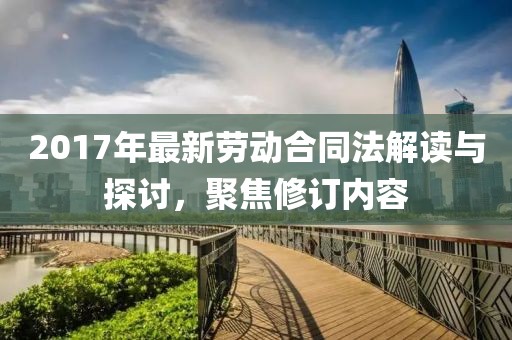 2017年最新劳动合同法解读与探讨，聚焦修订内容