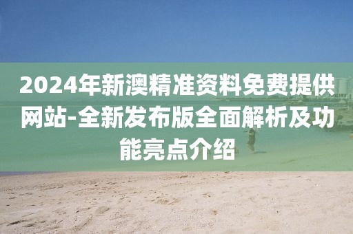 2024年新澳精准资料免费提供网站-全新发布版全面解析及功能亮点介绍