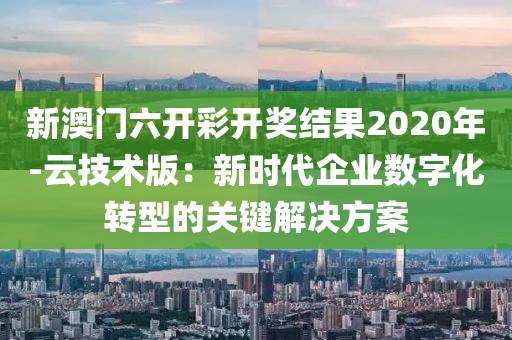 新澳门六开彩开奖结果2020年-云技术版：新时代企业数字化转型的关键解决方案