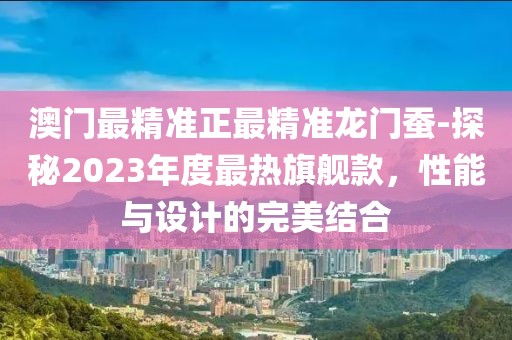 澳门最精准正最精准龙门蚕-探秘2023年度最热旗舰款，性能与设计的完美结合