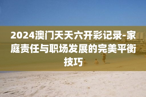 2024澳门天天六开彩记录-家庭责任与职场发展的完美平衡技巧