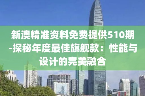 新澳精准资料免费提供510期-探秘年度最佳旗舰款：性能与设计的完美融合