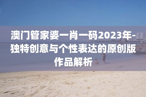 澳门管家婆一肖一码2023年-独特创意与个性表达的原创版作品解析