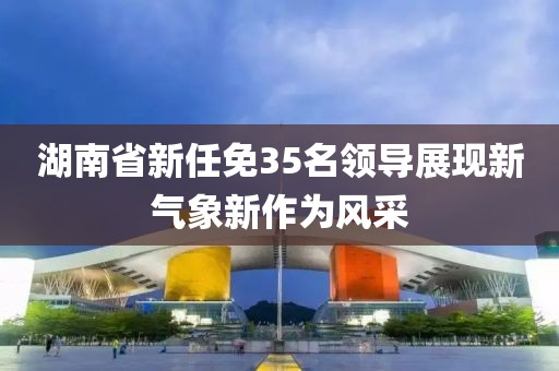 湖南省新任免35名领导展现新气象新作为风采