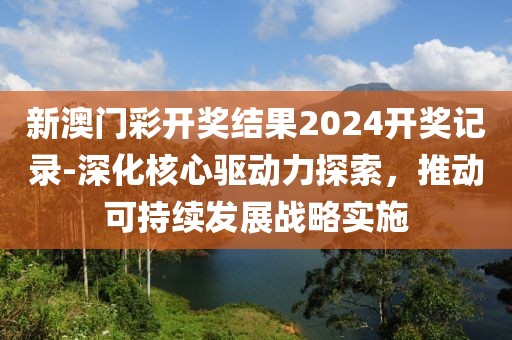 新澳门彩开奖结果2024开奖记录-深化核心驱动力探索，推动可持续发展战略实施