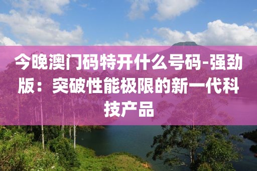 今晚澳门码特开什么号码-强劲版：突破性能极限的新一代科技产品