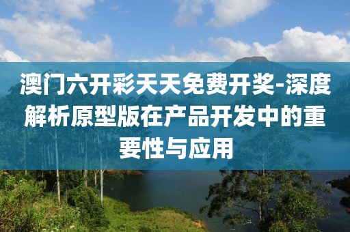 澳门六开彩天天免费开奖-深度解析原型版在产品开发中的重要性与应用