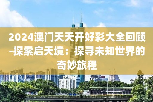 2024澳门天天开好彩大全回顾-探索启天境：探寻未知世界的奇妙旅程