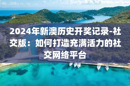 2024年新澳历史开奖记录-社交版：如何打造充满活力的社交网络平台